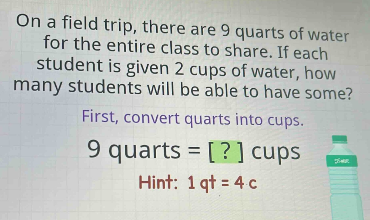 on a field trip, there are 9 quarts of water for the entire class to share. if each student is given 2 cups of water, how many students will be able to have some? first, convert quarts into cups. 9 quarts = ? cups hint: 1 qt = 4 c