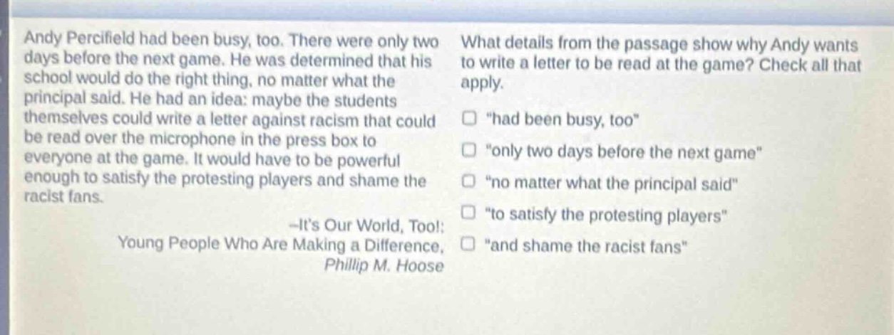 andy percifield had been busy, too. there were only two days before the next game. he was determined that his school would do the right thing, no matter what the principal said. he had an idea: maybe the students themselves could write a letter against racism that could be read over the microphone in the press box to everyone at the game. it would have to be powerful enough to satisfy the protesting players and shame the racist fans.\n-its our world, too!: young people who are making a difference, phillip m. hoose\nwhat details from the passage show why andy wants to write a letter to be read at the game? check all that apply.\n□ \had been busy, too\\n□ \only two days before the next game\\n□ \no matter what the principal said\\n□ \to satisfy the protesting players\\n□ \and shame the racist fans\