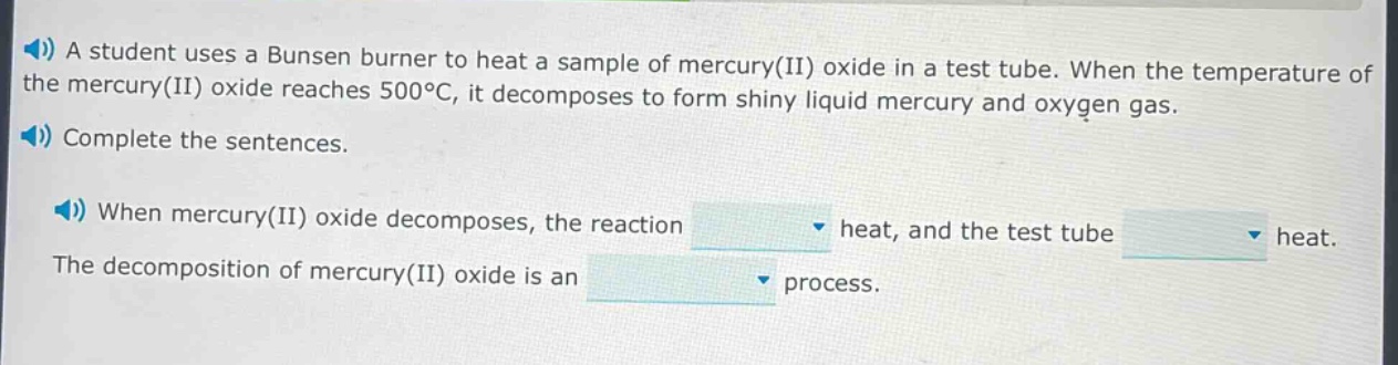 a student uses a bunsen burner to heat a sample of mercury(ii) oxide in a test tube. when the temperature of the mercury(ii) oxide reaches 500°c, it decomposes to form shiny liquid mercury and oxygen gas. complete the sentences. when mercury(ii) oxide decomposes, the reaction heat, and the test tube heat. the decomposition of mercury(ii) oxide is an process.