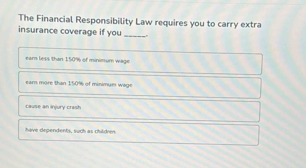 the financial responsibility law requires you to carry extra insurance coverage if you ______. earn less than 150% of minimum wage earn more than 150% of minimum wage cause an injury crash have dependents, such as children
