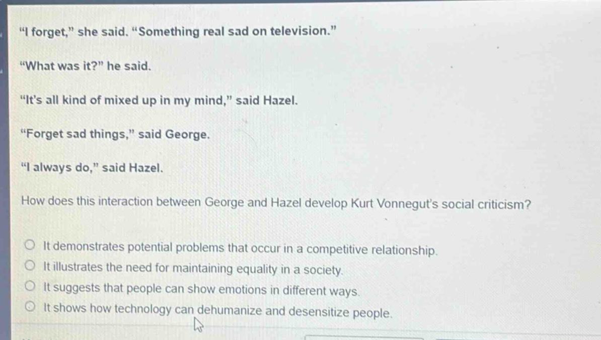 \i forget,\ she said. \something real sad on television.\ \what was it?\ he said. \its all kind of mixed up in my mind,\ said hazel. \forget sad things,\ said george. \i always do,\ said hazel. how does this interaction between george and hazel develop kurt vonneguts social criticism? it demonstrates potential problems that occur in a competitive relationship. it illustrates the need for maintaining equality in a society. it suggests that people can show emotions in different ways. it shows how technology can dehumanize and desensitize people.