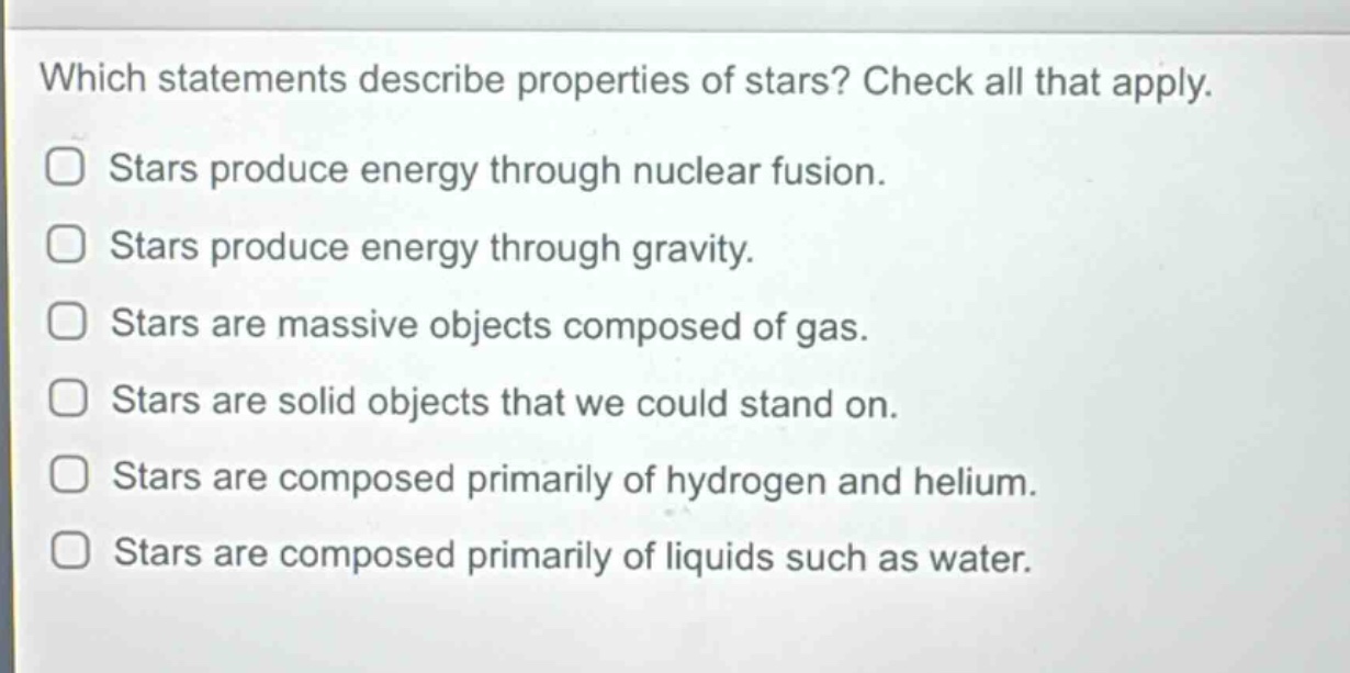 which statements describe properties of stars? check all that apply.\nstars produce energy through nuclear fusion.\nstars produce energy through gravity.\nstars are massive objects composed of gas.\nstars are solid objects that we could stand on.\nstars are composed primarily of hydrogen and helium.\nstars are composed primarily of liquids such as water.