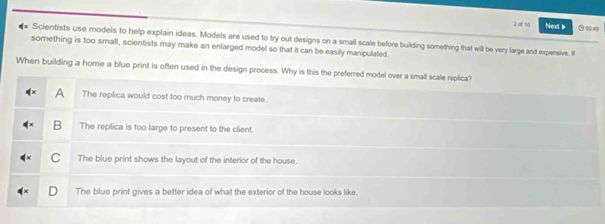 scientists use models to help explain ideas. models are used to try out designs on a small scale before building something that will be very large and expensive. if something is too small, scientists may make an enlarged model so that it can be easily manipulated.\nwhen building a home a blue print is often used in the design process. why is this the preferred model over a small scale replica?\na the replica would cost too much money to create.\nb the replica is too large to present to the client.\nc the blue print shows the layout of the interior of the house.\nd the blue print gives a better idea of what the exterior of the house looks like.