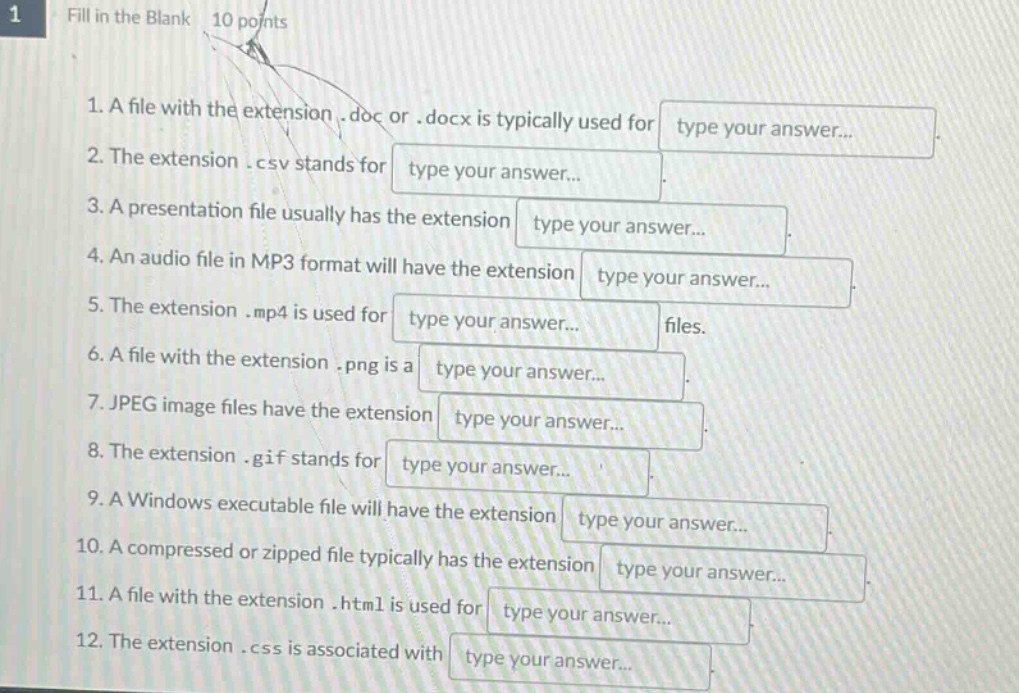 1. a file with the extension.doc or.docx is typically used for type your answer...\n2. the extension.csv stands for type your answer...\n3. a presentation file usually has the extension type your answer...\n4. an audio file in mp3 format will have the extension type your answer...\n5. the extension.mp4 is used for type your answer... files.\n6. a file with the extension.png is a type your answer...\n7. jpeg image files have the extension type your answer...\n8. the extension.gif stands for type your answer...\n9. a windows executable file will have the extension type your answer...\n10. a compressed or zipped file typically has the extension type your answer...\n11. a file with the extension.html is used for type your answer...\n12. the extension.css is associated with type your answer...