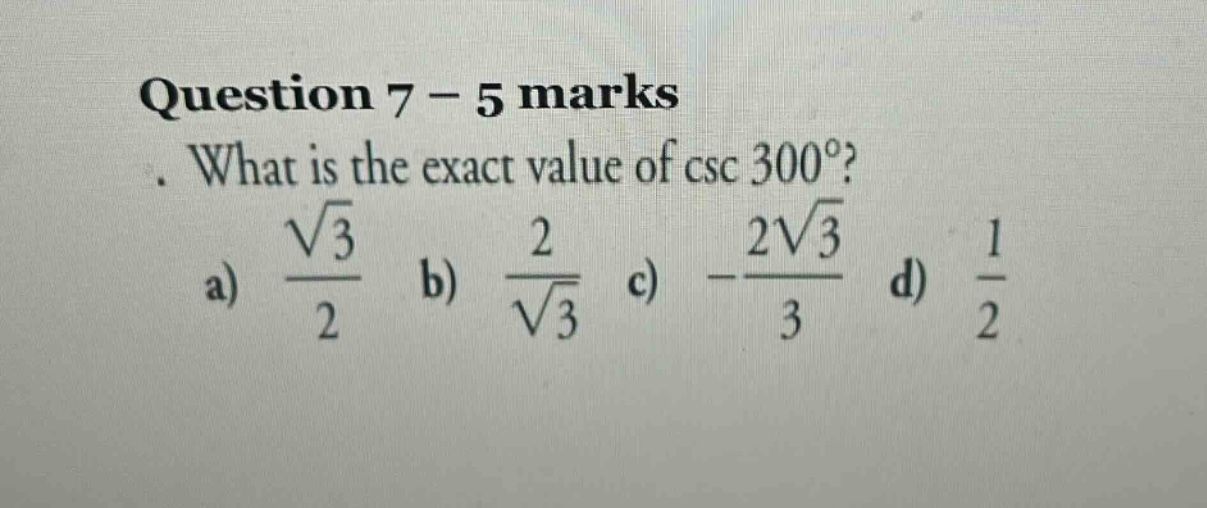question 7 - 5 marks. what is the exact value of \\( \\csc 300^{\\circ} \\)? a) \\( \\frac{\\sqrt{3}}{2} \\) b) \\( \\frac{2}{\\sqrt{3}} \\) c) \\( -\\frac{2 \\sqrt{3}}{3} \\) d) \\( \\frac{1}{2} \\)