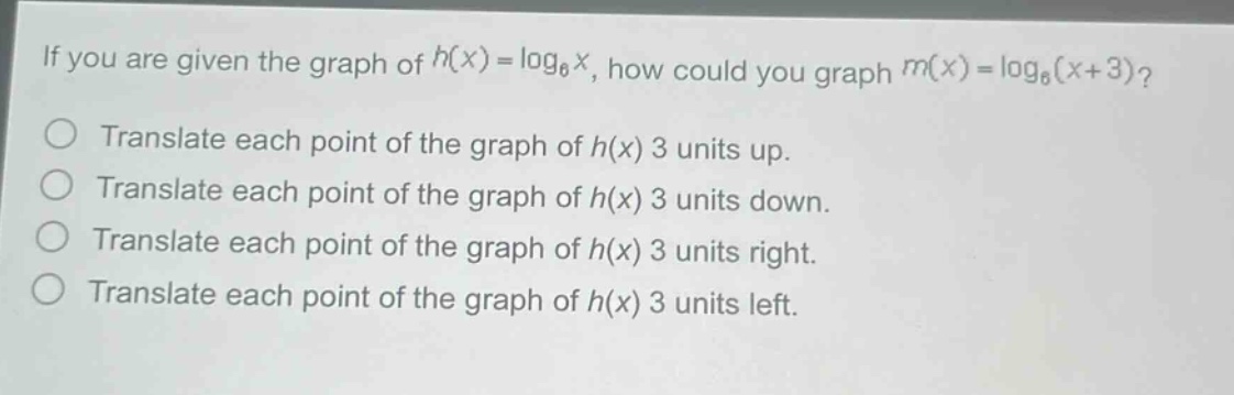 if you are given the graph of ( h(x)=log _{6} x ), how could you graph ( m(x)=log _{6}(x + 3) )?\ntranslate each point of the graph of ( h(x) ) 3 units up.\ntranslate each point of the graph of ( h(x) ) 3 units down.\ntranslate each point of the graph of ( h(x) ) 3 units right.\ntranslate each point of the graph of ( h(x) ) 3 units left.