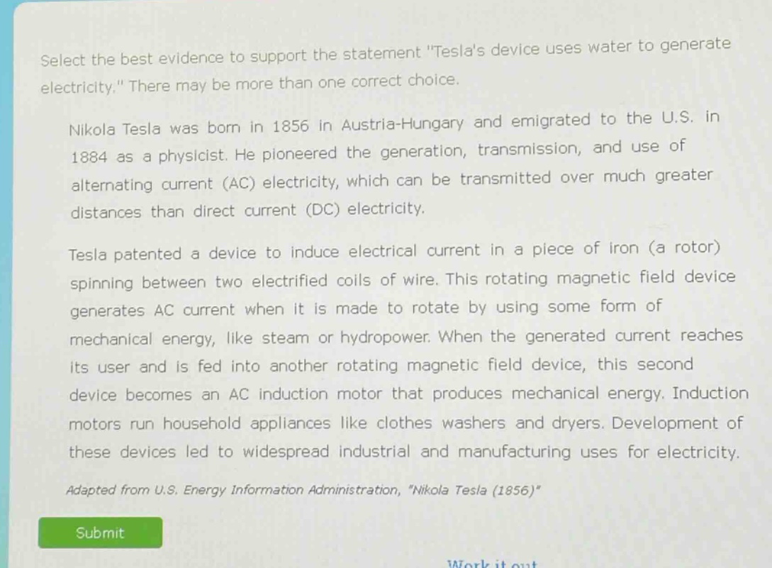 select the best evidence to support the statement \teslas device uses water to generate electricity.\ there may be more than one correct choice.\nnikola tesla was born in 1856 in austria - hungary and emigrated to the u.s. in 1884 as a physicist. he pioneered the generation, transmission, and use of alternating current (ac) electricity, which can be transmitted over much greater distances than direct current (dc) electricity.\ntesla patented a device to induce electrical current in a piece of iron (a rotor) spinning between two electrified coils of wire. this rotating magnetic field device generates ac current when it is made to rotate by using some form of mechanical energy, like steam or hydropower. when the generated current reaches its user and is fed into another rotating magnetic field device, this second device becomes an ac induction motor that produces mechanical energy. induction motors run household appliances like clothes washers and dryers. development of these devices led to widespread industrial and manufacturing uses for electricity.\nadapted from u.s. energy information administration, \nikola tesla (1856)\