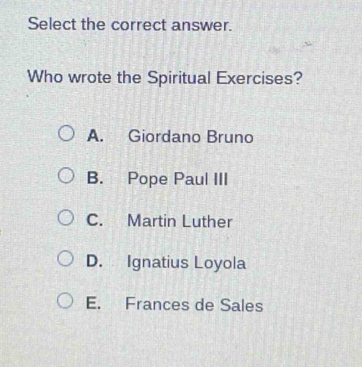 select the correct answer.\nwho wrote the spiritual exercises?\na. giordano bruno\nb. pope paul iii\nc. martin luther\nd. ignatius loyola\ne. frances de sales
