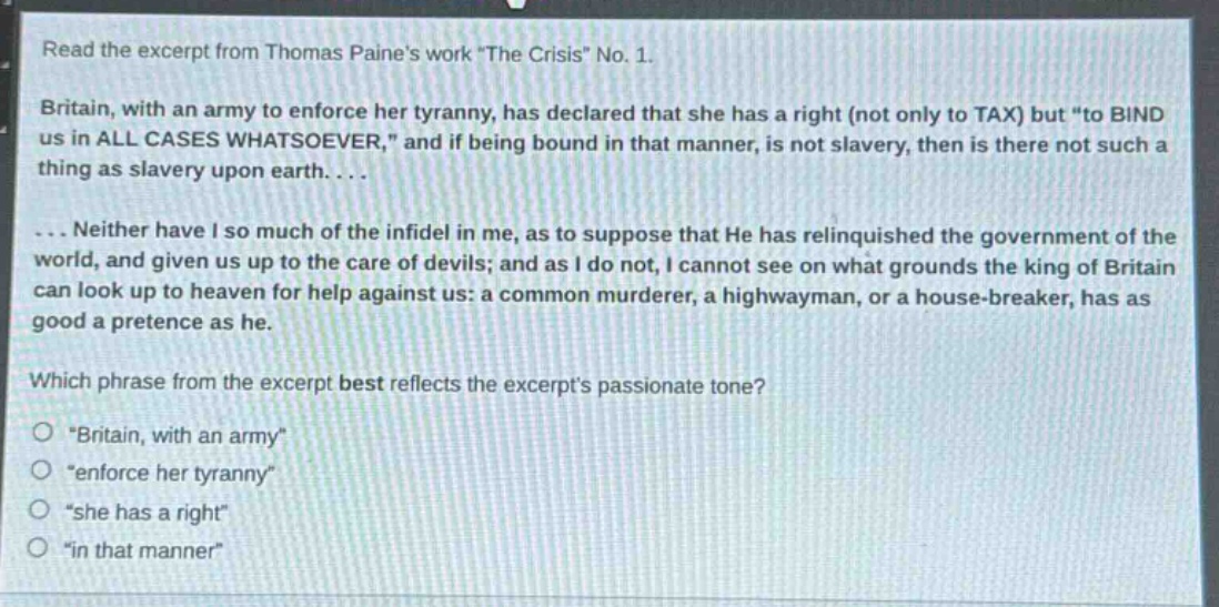 read the excerpt from thomas paines work \the crisis\ no. 1.\nbritain, with an army to enforce her tyranny, has declared that she has a right (not only to tax) but \to bind us in all cases whatsoever,\ and if being bound in that manner, is not slavery, then is there not such a thing as slavery upon earth....\n... neither have i so much of the infidel in me, as to suppose that he has relinquished the government of the world, and given us up to the care of devils; and as i do not, i cannot see on what grounds the king of britain can look up to heaven for help against us: a common murderer, a highwayman, or a house - breaker, has as good a pretence as he.\nwhich phrase from the excerpt best reflects the excerpts passionate tone?\n\britain, with an army\\n\enforce her tyranny\\n\she has a right\\n\in that manner\