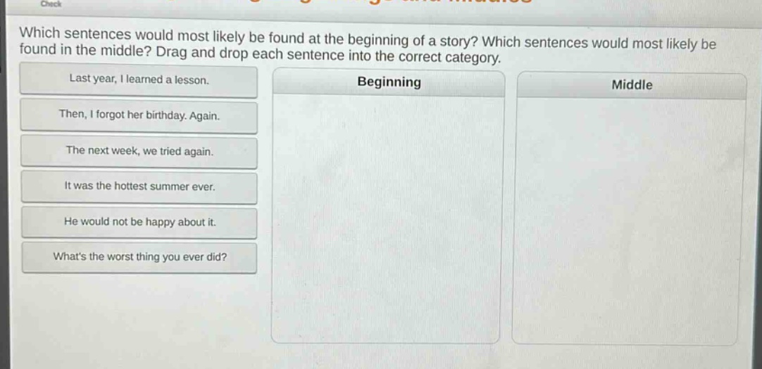 which sentences would most likely be found at the beginning of a story? which sentences would most likely be found in the middle? drag and drop each sentence into the correct category.\nlast year, i learned a lesson.\nthen, i forgot her birthday. again.\nthe next week, we tried again.\nit was the hottest summer ever.\nhe would not be happy about it.\nwhats the worst thing you ever did?