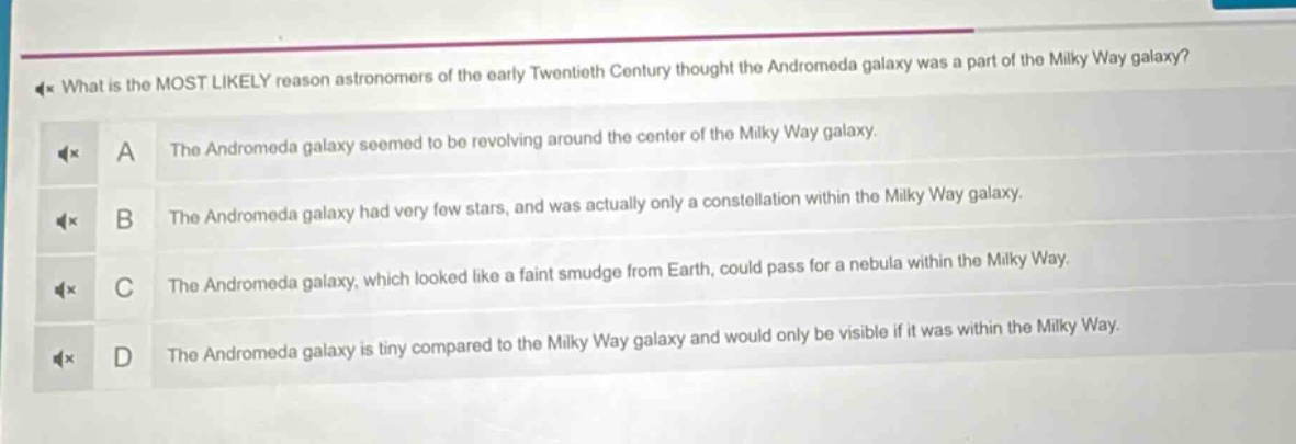 what is the most likely reason astronomers of the early twentieth century thought the andromeda galaxy was a part of the milky way galaxy?\na the andromeda galaxy seemed to be revolving around the center of the milky way galaxy.\nb the andromeda galaxy had very few stars, and was actually only a constellation within the milky way galaxy.\nc the andromeda galaxy, which looked like a faint smudge from earth, could pass for a nebula within the milky way.\nd the andromeda galaxy is tiny compared to the milky way galaxy and would only be visible if it was within the milky way.