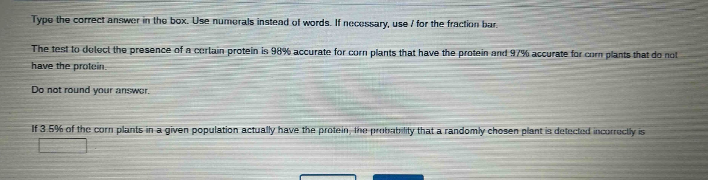 type the correct answer in the box. use numerals instead of words. if necessary, use / for the fraction bar.\nthe test to detect the presence of a certain protein is 98% accurate for corn plants that have the protein and 97% accurate for corn plants that do not have the protein.\ndo not round your answer.\nif 3.5% of the corn plants in a given population actually have the protein, the probability that a randomly chosen plant is detected incorrectly is \n