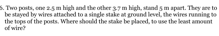 6. two posts, one 2.5 m high and the other 3.7 m high, stand 5 m apart. they are to be stayed by wires attached to a single stake at ground level, the wires running to the tops of the posts. where should the stake be placed, to use the least amount of wire?