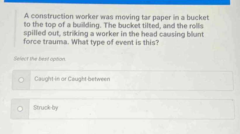 a construction worker was moving tar paper in a bucket to the top of a building. the bucket tilted, and the rolls spilled out, striking a worker in the head causing blunt force trauma. what type of event is this? select the best option. caught - in or caught - between struck - by