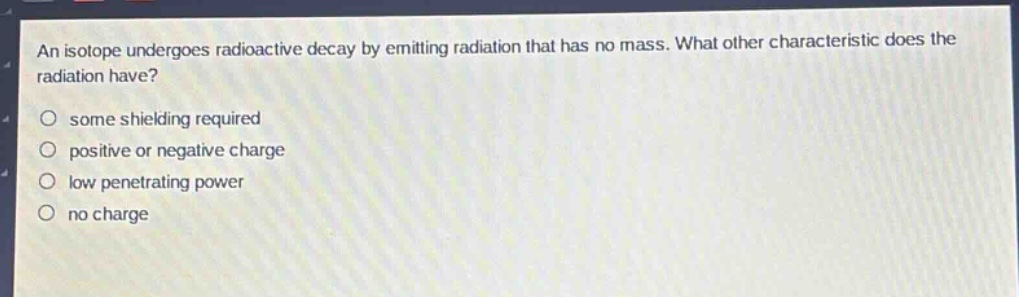an isotope undergoes radioactive decay by emitting radiation that has no mass. what other characteristic does the radiation have?\n○ some shielding required\n○ positive or negative charge\n○ low penetrating power\n○ no charge