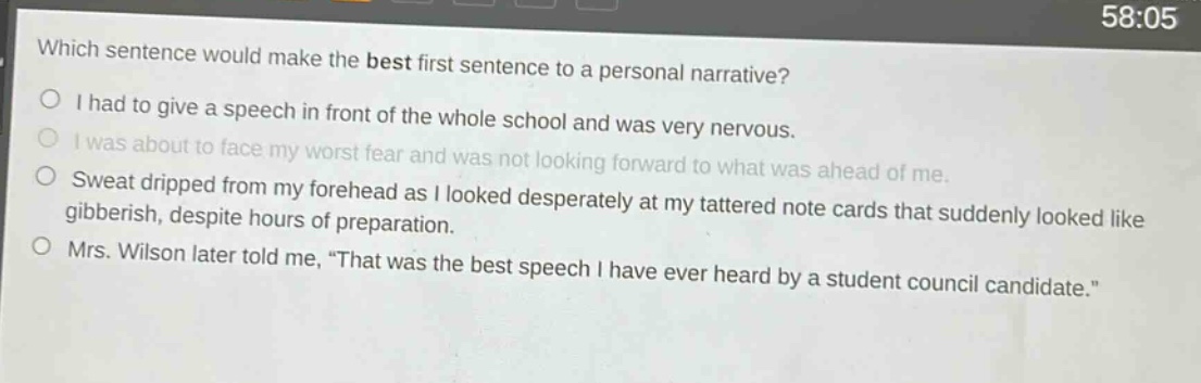 which sentence would make the best first sentence to a personal narrative?\ni had to give a speech in front of the whole school and was very nervous.\ni was about to face my worst fear and was not looking forward to what was ahead of me.\nsweat dripped from my forehead as i looked desperately at my tattered note cards that suddenly looked like gibberish, despite hours of preparation.\nmrs. wilson later told me, \that was the best speech i have ever heard by a student council candidate.\