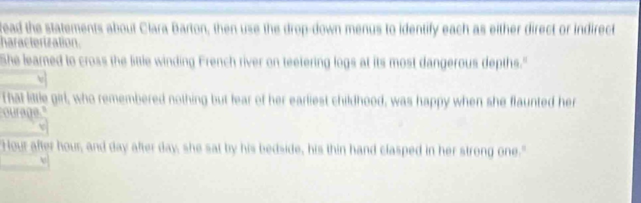 read the statements about clara barton, then use the drop - down menus to identify each as either direct or indirect characterization.\n\she learned to cross the little winding french river on teetering logs at its most dangerous depths.\\n\that little girl, who remembered nothing but fear of her earliest childhood, was happy when she flaunted her courage.\\n\hour after hour, and day after day, she sat by his bedside, his thin hand clasped in her strong one.\