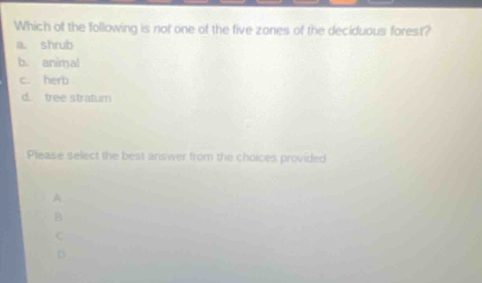 which of the following is not one of the five zones of the deciduous forest?\na. shrub\nb. animal\nc. herb\nd. tree stratum\nplease select the best answer from the choices provided\na\nb\nc\nd