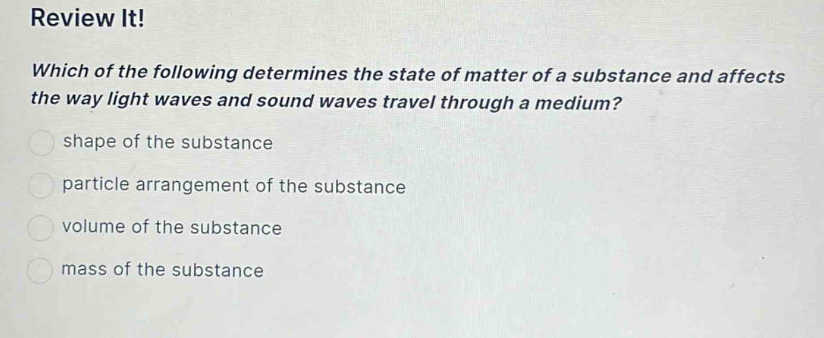 review it!\nwhich of the following determines the state of matter of a substance and affects the way light waves and sound waves travel through a medium?\nshape of the substance\nparticle arrangement of the substance\nvolume of the substance\nmass of the substance