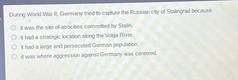 during world war ii, germany tried to capture the russian city of stalingrad because\nit was the site of atrocities committed by stalin.\nit had a strategic location along the volga river.\nit had a large and persecuted german population.\nit was where aggression against germany was centered.