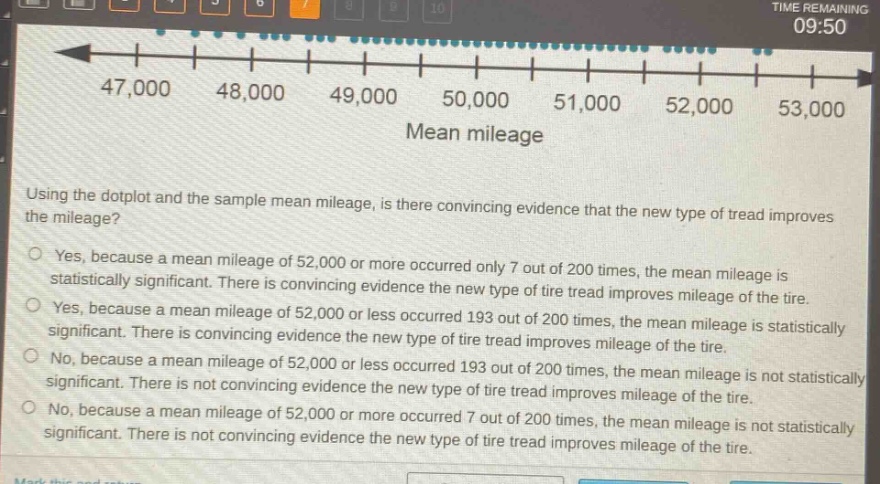 using the dotplot and the sample mean mileage, is there convincing evidence that the new type of tread improves the mileage?\nyes, because a mean mileage of 52,000 or more occurred only 7 out of 200 times, the mean mileage is statistically significant. there is convincing evidence the new type of tire tread improves mileage of the tire.\nyes, because a mean mileage of 52,000 or less occurred 193 out of 200 times, the mean mileage is statistically significant. there is convincing evidence the new type of tire tread improves mileage of the tire.\nno, because a mean mileage of 52,000 or less occurred 193 out of 200 times, the mean mileage is not statistically significant. there is not convincing evidence the new type of tire tread improves mileage of the tire.\nno, because a mean mileage of 52,000 or more occurred 7 out of 200 times, the mean mileage is not statistically significant. there is not convincing evidence the new type of tire tread improves mileage of the tire.