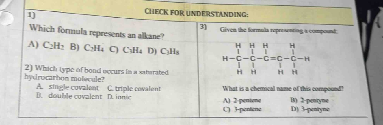 check for understanding:\n1) which formula represents an alkane?\na) c₂h₂ b) c₂h₄ c) c₃h₄ d) c₃h₈\n2) which type of bond occurs in a saturated hydrocarbon molecule?\na. single covalent c. triple covalent\nb. double covalent d. ionic\n3) given the formula representing a compound:\nh h h h\nh - c - c - c = c - c - h\nh h h h\nwhat is a chemical name of this compound?\na) 2 - pentene b) 2 - pentyne\nc) 3 - pentene d) 3 - pentyne