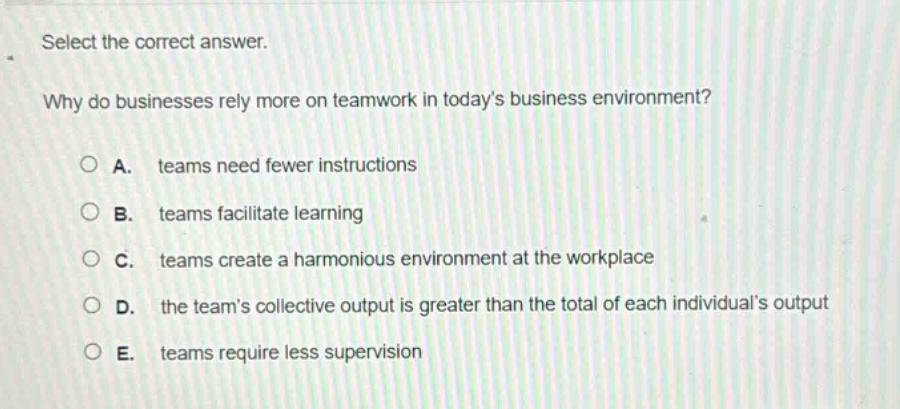 select the correct answer.\nwhy do businesses rely more on teamwork in todays business environment?\na. teams need fewer instructions\nb. teams facilitate learning\nc. teams create a harmonious environment at the workplace\nd. the teams collective output is greater than the total of each individuals output\ne. teams require less supervision