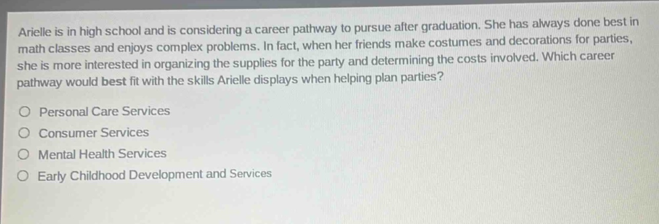 arielle is in high school and is considering a career pathway to pursue after graduation. she has always done best in math classes and enjoys complex problems. in fact, when her friends make costumes and decorations for parties, she is more interested in organizing the supplies for the party and determining the costs involved. which career pathway would best fit with the skills arielle displays when helping plan parties?\n○ personal care services\n○ consumer services\n○ mental health services\n○ early childhood development and services