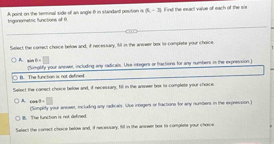 a point on the terminal side of an angle θ in standard position is (6, - 3). find the exact value of each of the six trigonometric functions of θ. select the correct choice below and, if necessary, fill in the answer box to complete your choice. a. sinθ = (simplify your answer, including any radicals. use integers or fractions for any numbers in the expression.) b. the function is not defined. select the correct choice below and, if necessary, fill in the answer box to complete your choice. a. cosθ = (simplify your answer, including any radicals. use integers or fractions for any numbers in the expression.) b. the function is not defined. select the correct choice below and, if necessary, fill in the answer box to complete your choice.
