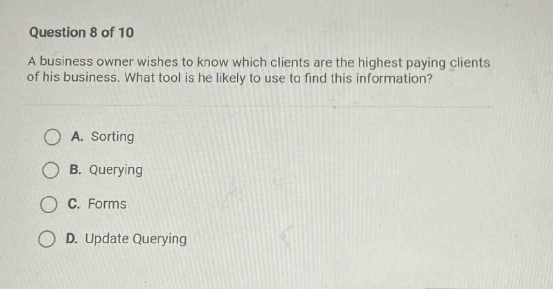 question 8 of 10\na business owner wishes to know which clients are the highest paying clients of his business. what tool is he likely to use to find this information?\na. sorting\nb. querying\nc. forms\nd. update querying