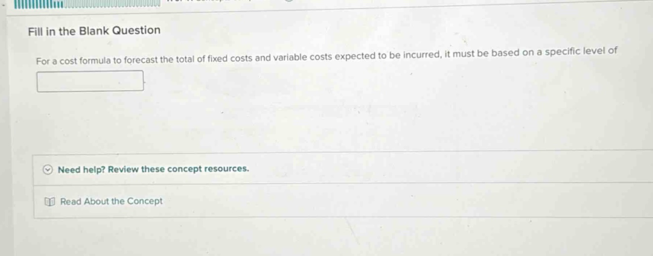 fill in the blank question\nfor a cost formula to forecast the total of fixed costs and variable costs expected to be incurred, it must be based on a specific level of\n\nneed help? review these concept resources.\nread about the concept