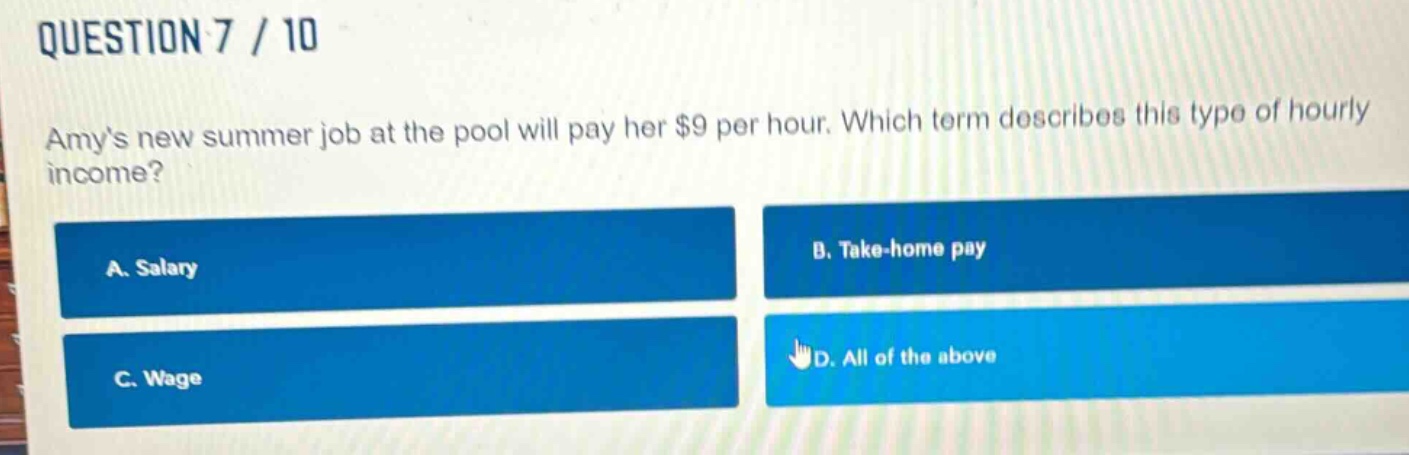 question 7 / 10\namys new summer job at the pool will pay her $9 per hour. which term describes this type of hourly income?\na. salary\nb. take - home pay\nc. wage\nd. all of the above
