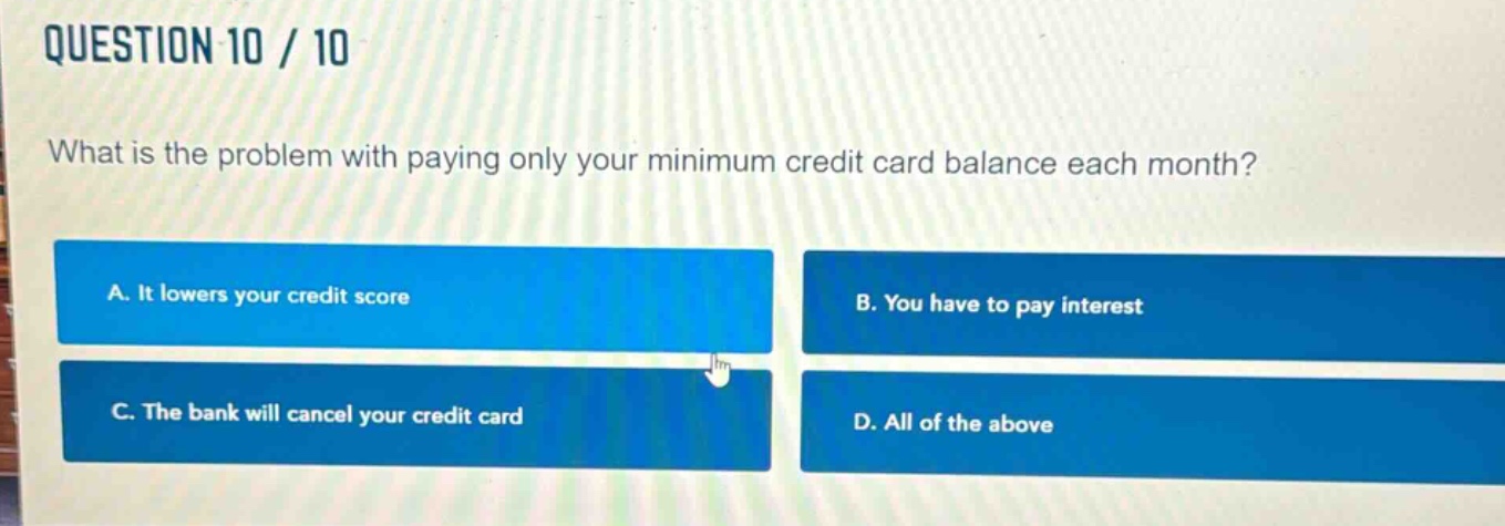 question 10 / 10\nwhat is the problem with paying only your minimum credit card balance each month?\na. it lowers your credit score\nb. you have to pay interest\nc. the bank will cancel your credit card\nd. all of the above
