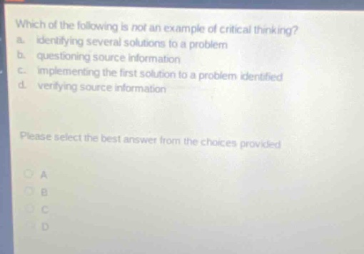 which of the following is not an example of critical thinking?\na. identifying several solutions to a problem\nb. questioning source information\nc. implementing the first solution to a problem identified\nd. verifying source information\nplease select the best answer from the choices provided\na\nb\nc\nd
