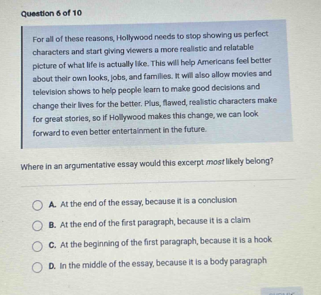 question 6 of 10\nfor all of these reasons, hollywood needs to stop showing us perfect\ncharacters and start giving viewers a more realistic and relatable\npicture of what life is actually like. this will help americans feel better\nabout their own looks, jobs, and families. it will also allow movies and\ntelevision shows to help people learn to make good decisions and\nchange their lives for the better. plus, flawed, realistic characters make\nfor great stories, so if hollywood makes this change, we can look\nforward to even better entertainment in the future.\nwhere in an argumentative essay would this excerpt most likely belong?\na. at the end of the essay, because it is a conclusion\nb. at the end of the first paragraph, because it is a claim\nc. at the beginning of the first paragraph, because it is a hook\nd. in the middle of the essay, because it is a body paragraph