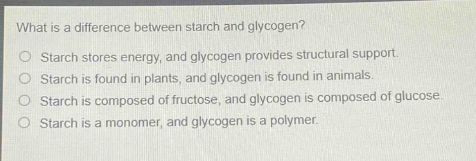 what is a difference between starch and glycogen?\nstarch stores energy, and glycogen provides structural support.\nstarch is found in plants, and glycogen is found in animals.\nstarch is composed of fructose, and glycogen is composed of glucose.\nstarch is a monomer, and glycogen is a polymer.