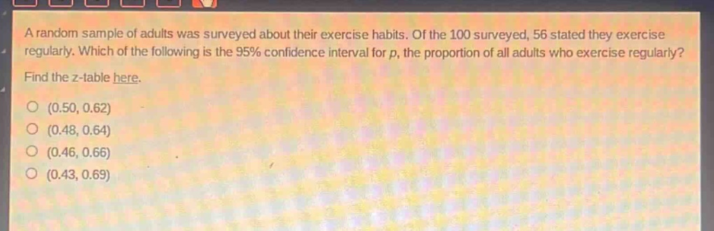 a random sample of adults was surveyed about their exercise habits. of the 100 surveyed, 56 stated they exercise regularly. which of the following is the 95% confidence interval for p, the proportion of all adults who exercise regularly? find the z - table here. (0.50, 0.62) (0.48, 0.64) (0.46, 0.66) (0.43, 0.69)