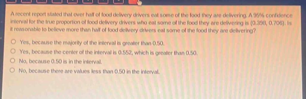 a recent report stated that over half of food delivery drivers eat some of the food they are delivering. a 95% confidence interval for the true proportion of food delivery drivers who eat some of the food they are delivering is (0.398, 0.706). is it reasonable to believe more than half of food delivery drivers eat some of the food they are delivering?\nyes, because the majority of the interval is greater than 0.50.\nyes, because the center of the interval is 0.552, which is greater than 0.50.\nno, because 0.50 is in the interval.\nno, because there are values less than 0.50 in the interval.
