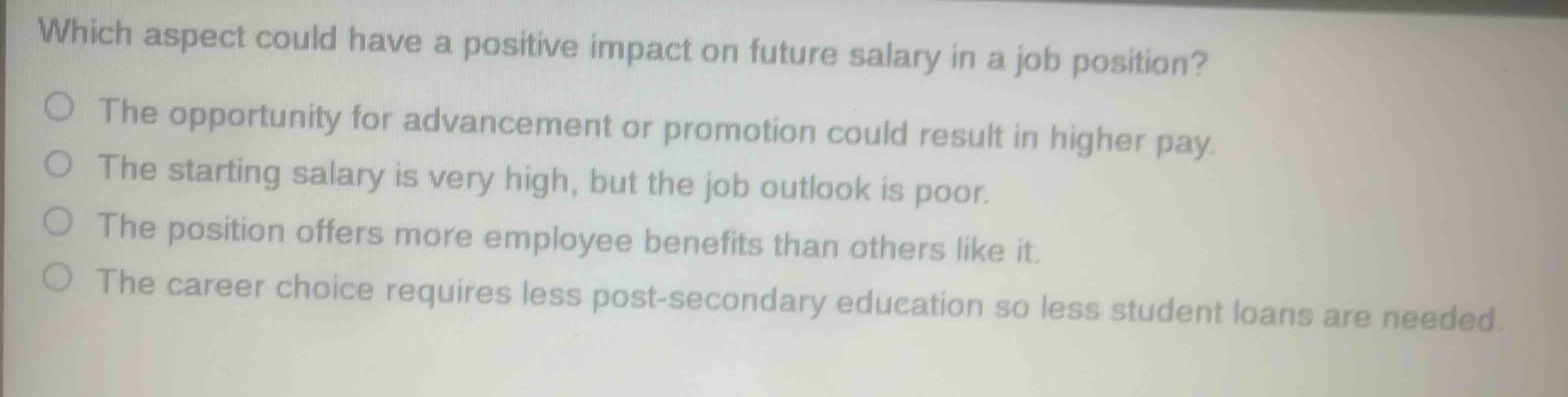 which aspect could have a positive impact on future salary in a job position?\nthe opportunity for advancement or promotion could result in higher pay.\nthe starting salary is very high, but the job outlook is poor.\nthe position offers more employee benefits than others like it.\nthe career choice requires less post - secondary education so less student loans are needed