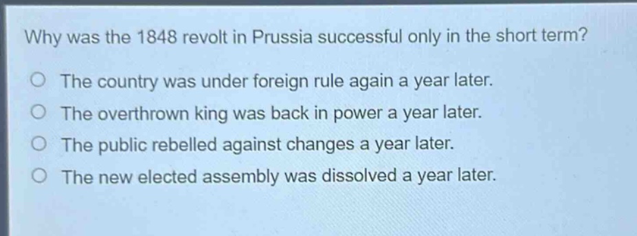 why was the 1848 revolt in prussia successful only in the short term?\nthe country was under foreign rule again a year later.\nthe overthrown king was back in power a year later.\nthe public rebelled against changes a year later.\nthe new elected assembly was dissolved a year later.