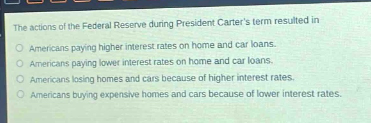 the actions of the federal reserve during president carters term resulted in\namericans paying higher interest rates on home and car loans.\namericans paying lower interest rates on home and car loans.\namericans losing homes and cars because of higher interest rates.\namericans buying expensive homes and cars because of lower interest rates.