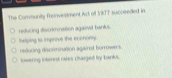 the community reinvestment act of 1977 succeeded in\nreducing discrimination against banks.\nhelping to improve the economy.\nreducing discrimination against borrowers.\nlowering interest rates charged by banks.