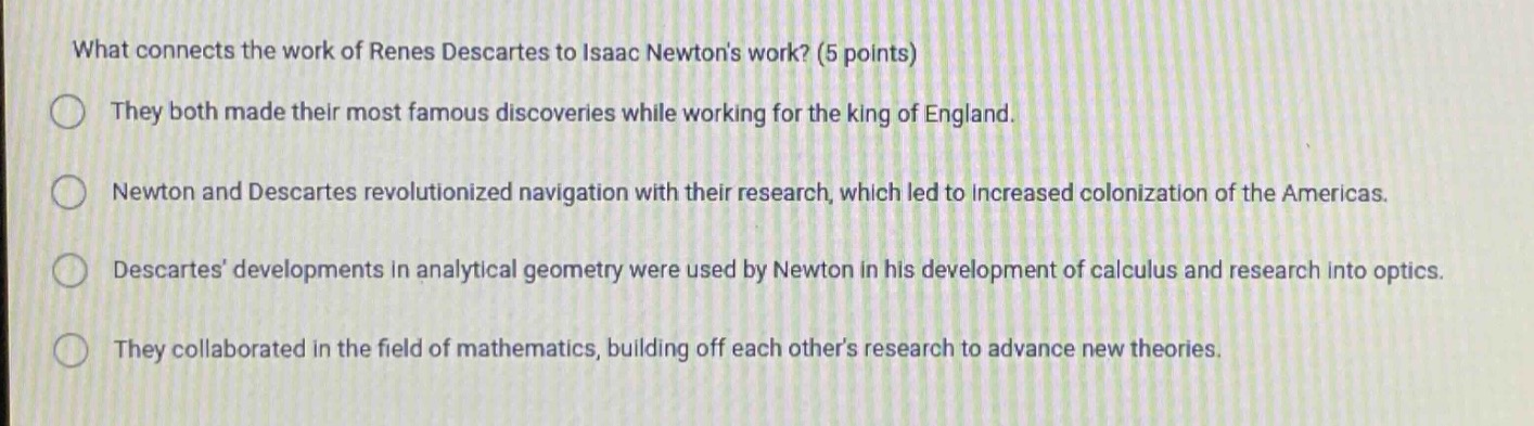 what connects the work of renes descartes to isaac newtons work? (5 points)\nthey both made their most famous discoveries while working for the king of england.\nnewton and descartes revolutionized navigation with their research, which led to increased colonization of the americas.\ndescartes developments in analytical geometry were used by newton in his development of calculus and research into optics.\nthey collaborated in the field of mathematics, building off each others research to advance new theories.