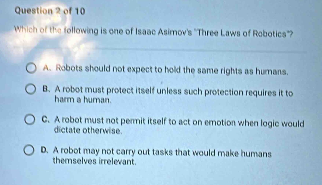 question 2 of 10\nwhich of the following is one of isaac asimovs \three laws of robotics\?\na. robots should not expect to hold the same rights as humans.\nb. a robot must protect itself unless such protection requires it to harm a human.\nc. a robot must not permit itself to act on emotion when logic would dictate otherwise.\nd. a robot may not carry out tasks that would make humans themselves irrelevant.