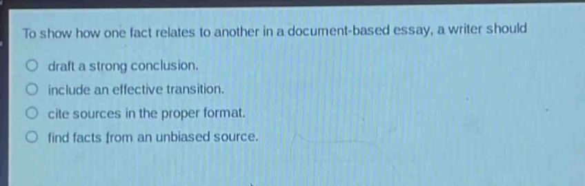 to show how one fact relates to another in a document - based essay, a writer should\ndraft a strong conclusion.\ninclude an effective transition.\ncite sources in the proper format.\nfind facts from an unbiased source.