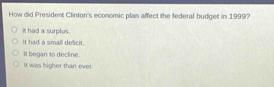 how did president clintons economic plan affect the federal budget in 1999?\nit had a surplus.\nit had a small deficit.\nit began to decline.\nit was higher than ever.