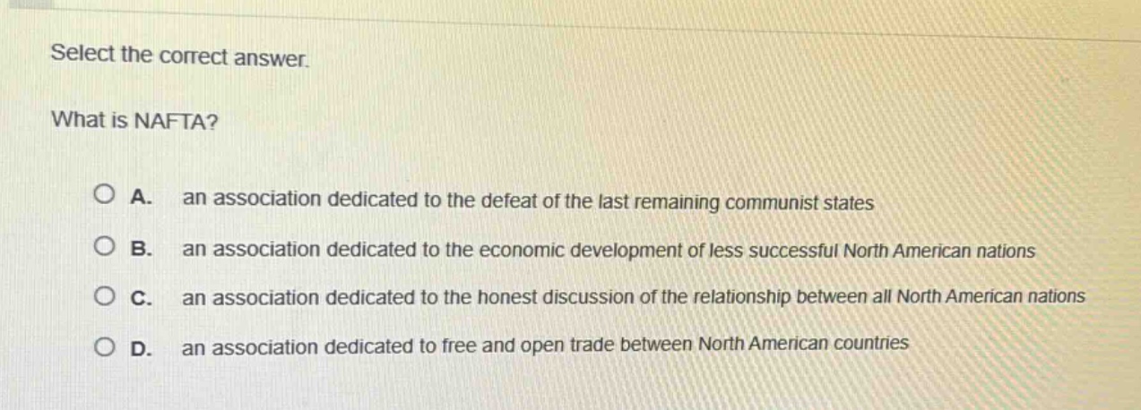 select the correct answer.\nwhat is nafta?\na. an association dedicated to the defeat of the last remaining communist states\nb. an association dedicated to the economic development of less successful north american nations\nc. an association dedicated to the honest discussion of the relationship between all north american nations\nd. an association dedicated to free and open trade between north american countries