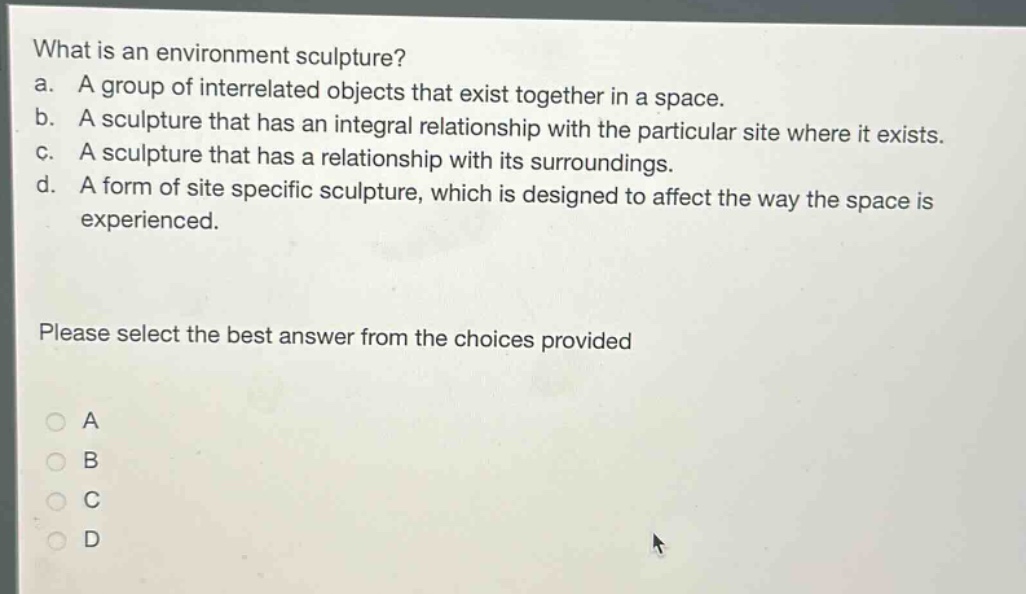 what is an environment sculpture?\na. a group of interrelated objects that exist together in a space.\nb. a sculpture that has an integral relationship with the particular site where it exists.\nc. a sculpture that has a relationship with its surroundings.\nd. a form of site specific sculpture, which is designed to affect the way the space is experienced.\nplease select the best answer from the choices provided\na\nb\nc\nd