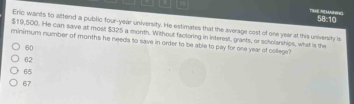 eric wants to attend a public four - year university. he estimates that the average cost of one year at this university is $19,500. he can save at most $325 a month. without factoring in interest, grants, or scholarships, what is the minimum number of months he needs to save in order to be able to pay for one year of college?\n60\n62\n65\n67