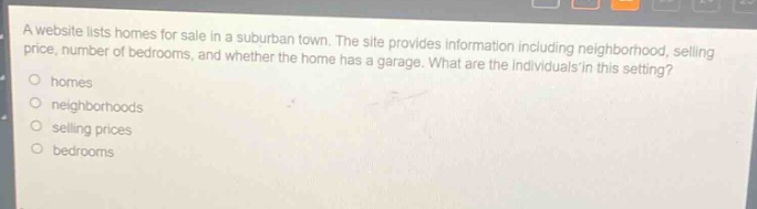 a website lists homes for sale in a suburban town. the site provides information including neighborhood, selling price, number of bedrooms, and whether the home has a garage. what are the individuals in this setting?\no homes\no neighborhoods\no selling prices\no bedrooms